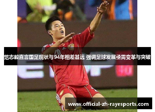 范志毅直言国足现状与94年相差甚远 强调足球发展亟需变革与突破