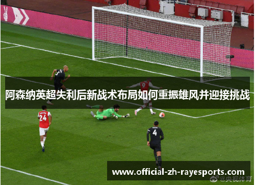 阿森纳英超失利后新战术布局如何重振雄风并迎接挑战 阿森纳英超失利后新战术布局如何重振雄风并迎接挑战