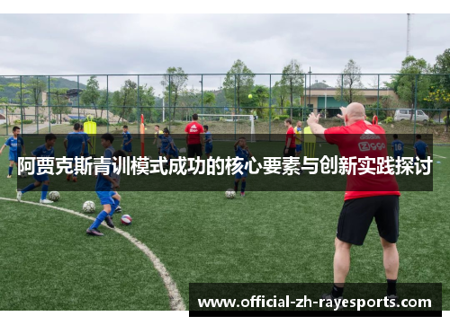 阿贾克斯青训模式成功的核心要素与创新实践探讨 阿贾克斯青训模式成功的核心要素与创新实践探讨