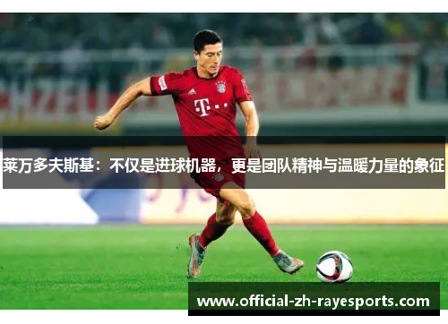 莱万多夫斯基:不仅是进球机器,更是团队精神与温暖力量的象征 莱万多夫斯基:不仅是进球机器,更是团队精神与温暖力量的象征