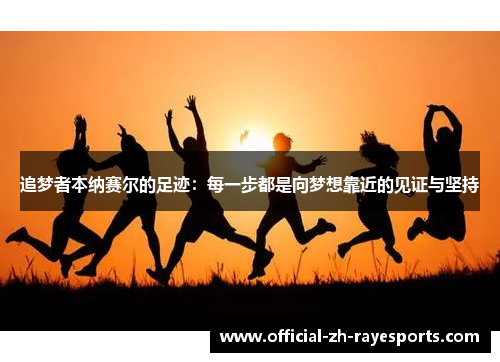 追梦者本纳赛尔的足迹:每一步都是向梦想靠近的见证与坚持 追梦者本纳赛尔的足迹:每一步都是向梦想靠近的见证与坚持