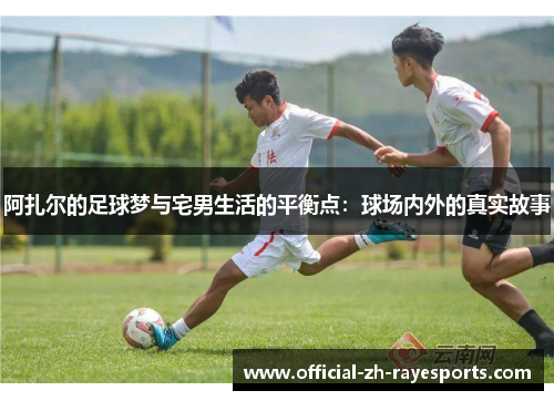 阿扎尔的足球梦与宅男生活的平衡点：球场内外的真实故事