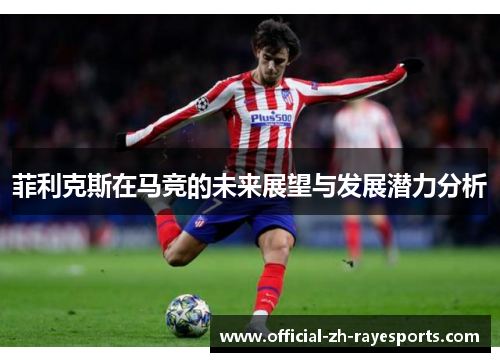 菲利克斯在马竞的未来展望与发展潜力分析 菲利克斯在马竞的未来展望与发展潜力分析