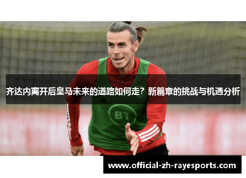 齐达内离开后皇马未来的道路如何走?新篇章的挑战与机遇分析 齐达内离开后皇马未来的道路如何走?新篇章的挑战与机遇分析